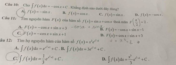 Cho ∈t f(x)dx=-cos x+C. Khẳng định nào dưới đây đúng?
A. f(x)=-sin x. B. f(x)=cos x. C. f(x)=sin x. D. f(x)=-cos x. 
Câu 11: Tìm nguyên hàm F(x) của hàm số f(x)=sin x+cos x thoả mãn F( π /2 )=2.
A. F(x)=-cos x+sin x+3 B. F(x)=-cos x+sin x-1
C. F(x)=-cos x+sin x+1
D. F(x)=cos x-sin x+3
lâu 12: Tìm họ nguyên hàm của hàm số f(x)=x^2e^(x^3)+1
A. ∈t f(x)dx=e^(x^3)+1+C. B. ∈t f(x)dx=3e^(x^3)+1+C.
C. ∈t f(x)dx= 1/3 e^(x^3)+1+C. ∈t f(x)dx= x^3/3 e^(x^3)+1+C. 
D.