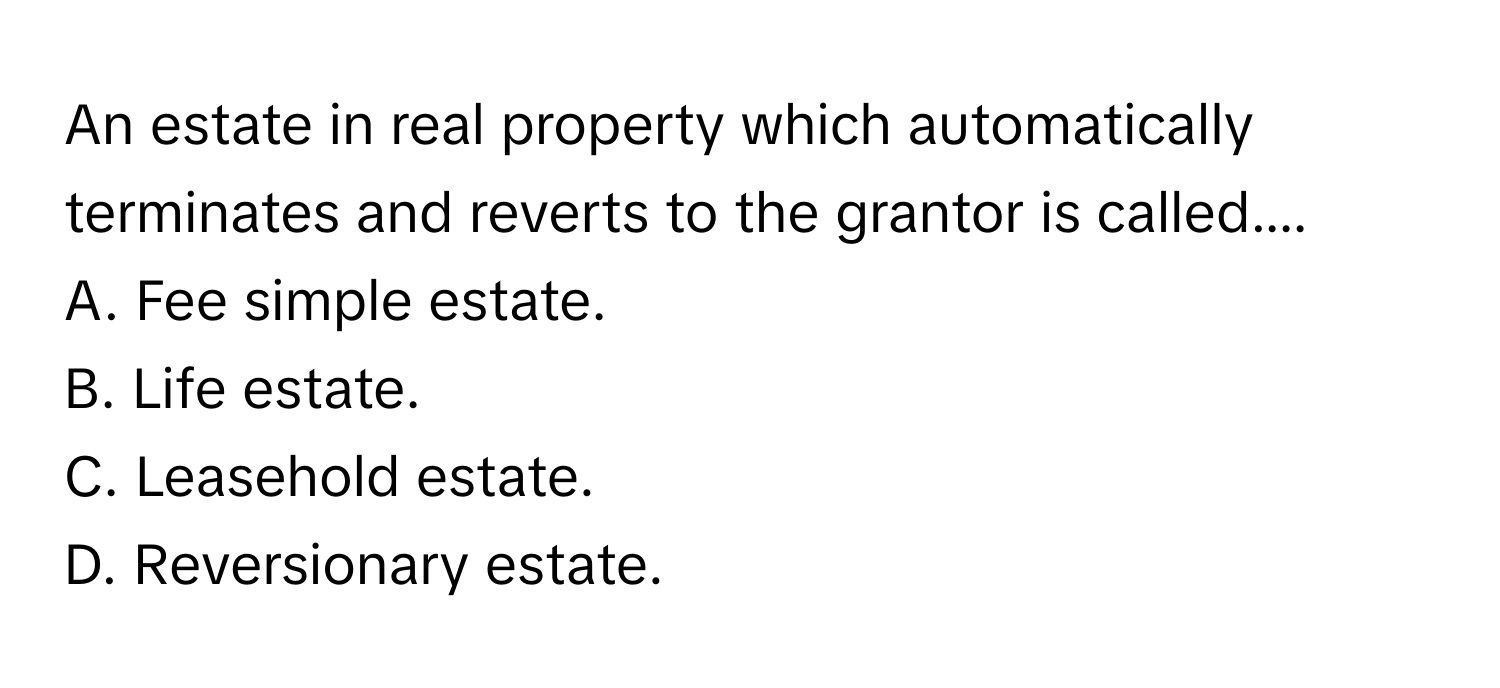 An estate in real property which automatically terminates and reverts to the grantor is called....
A. Fee simple estate.
B. Life estate.
C. Leasehold estate.
D. Reversionary estate.