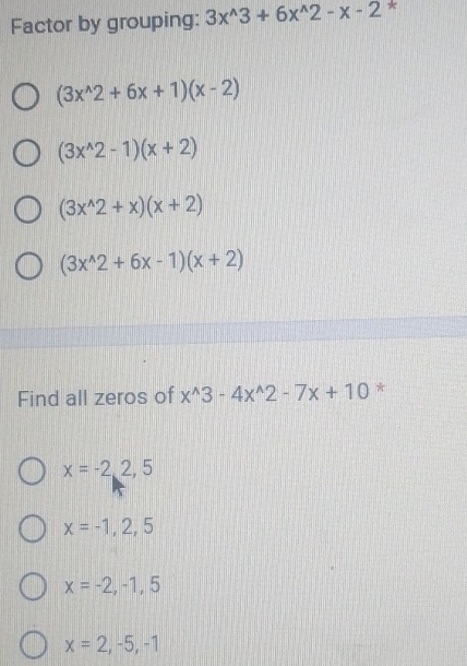 Factor by grouping: 3x^(wedge)3+6x^(wedge)2-x-2 *
(3x^(wedge)2+6x+1)(x-2)
(3x^(wedge)2-1)(x+2)
(3x^(wedge)2+x)(x+2)
(3x^(wedge)2+6x-1)(x+2)
Find all zeros of x^(wedge)3-4x^(wedge)2-7x+10 *
x=-2,2,5
x=-1,2,5
x=-2,-1,5
x=2,-5,-1