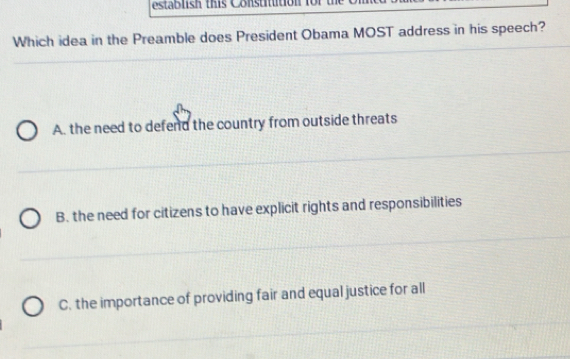 establish this Constitition for
Which idea in the Preamble does President Obama MOST address in his speech?
A. the need to defend the country from outside threats
B. the need for citizens to have explicit rights and responsibilities
C. the importance of providing fair and equal justice for all