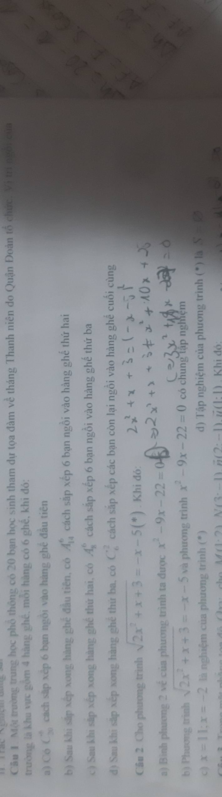 Cầu 1. Một trường trung học phổ thông có 20 bạn học sinh tham dự tọa đàm về tháng Thanh niên do Quận Đoàn tổ chức. Vị trí ngôi của 
trường là khu vực gồm 4 hàng ghê, mỗi hàng có 6 ghế, khi đó: 
a) C C_(30)^8 cách sắp xếp 6 bạn ngồi vào hàng ghể đầu tiên 
b) Sau khi sắp xếp xong hàng ghế đầu tiên, có A_(14)^6 cách sắp xếp 6 bạn ngồi vào hàng ghế thứ hai 
c) Sau khi sắp xếp xong hàng ghề thứ hai, có A_8^(6 cách sắp xếp 6 bạn ngồi vào hàng ghế thứ ba 
d) Sau khi sắp xếp xong hàng ghể thứ ba, có C_6^2 cách sắp xếp các bạn còn lại ngồi vào hàng ghế cuối cùng 
Câu 2. Cho phương trình sqrt(2x^2)+x+3)=-x-5(*). Khi đó: 
a) Bình phương 2 về của phương trình ta được x^2-9x-22=
b) Phương trinh sqrt(2x^2+x+3)=-x-5 và phương trình x^2-9x-22=0 có chung tập nghiệm 
c ) x=11; x=-2 là nghiệm của phương trình (*) d) Tập nghiệm của phương trình (*) là S=varnothing
M(1.2) N(3· -1) vector n(2· -1)vector u(1· 1). Khi đó: