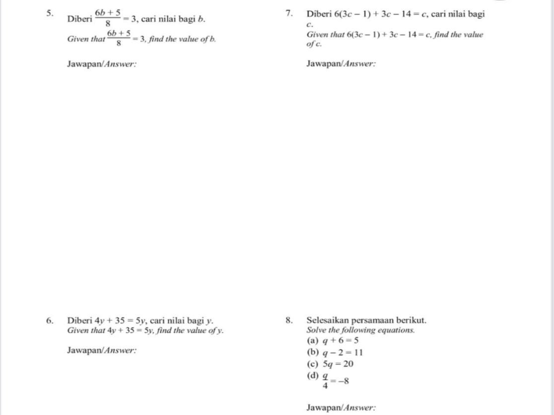 Diberi 6(3c-1)+3c-14=c
5. Diberi  (6b+5)/8 =3 , cari nilai bagi b. , cari nilai bagi 
c. 
Given that  (6b+5)/8 =3 , find the value of b. Given that 6(3c-1)+3c-14=c , find the value 
of c. 
Jawapan/Answer: Jawapan/Answer: 
6. Diberi 4y+35=5y , cari nilai bagi y. 8. Selesaikan persamaan berikut. 
Given that 4y+35=5y , find the value of y. Solve the following equations. 
(a) q+6=5
Jawapan/Answer: (b) q-2=11
(c) 5q=20
(d)  q/4 =-8
Jawapan/Answer: