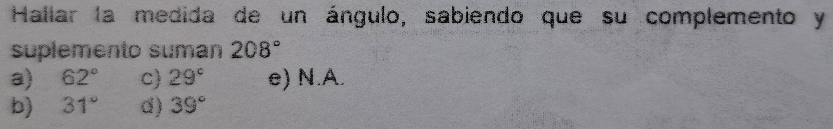 Hallar la medida de un ángulo, sabiendo que su complemento y
suplemento suman 208°
a) 62° c) 29° e) N.A.
b) 31° d) 39°