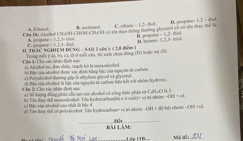 A. Ethanol. B. methanol. C. ethane - 1, 2 - điol. D. propane - 1, 2 - diol.
Câu 16: Alcohol CH₂OH-CHOH-CH₂OH có tên theo thông thường glycerol có có tên thay thế là:
B. propane - 1, 2 - điol.
A. propane - 1, 2, 3 - triol.
C. propane - 1, 2, 3 - điol. D. butane- 1, 2, 3 - triol.
II. TRÁC NGHIỆM ĐÚNG - SAI( 2 câu ): ( 2,0 điểm )
Trong mỗi ý a), b), c), d) ở mỗi câu, thí sinh chọn đúng (Đ) hoặc sai (S).
Câu 1: Cho các nhận định sau:
a) Alcohol no, đơn chức, mạch hở là monoalcohol.
b) Bậc của alcohol được xác định bằng bậc của nguyên tử carbon.
c) Polyalcohol thường gặp là ethylene glycol và glycerol.
d) Bậc của alcohol là bậc của nguyên tử carbon liên kết với nhóm hydroxy.
Câu 2: Cho các nhận định sau:
a) Số lượng đồng phân cấu tạo của alcohol có công thức phân tử C4H10O là 5.
b) Tên thay thể monoalcohol: Tên hydrocarbon(bỏ e ở cuối)+ vị trí nhóm -OH + ol.
c) Bậc của alcohol cao nhất là bậc 4.
d) Tên thay thế có polyalcohol: Tên hydrocarbon+ vị trí nhóm -OH + độ bội nhóm -OH +ol.
_.Hết._
bài làm:
_1Lớd 11B... Mã đề:_