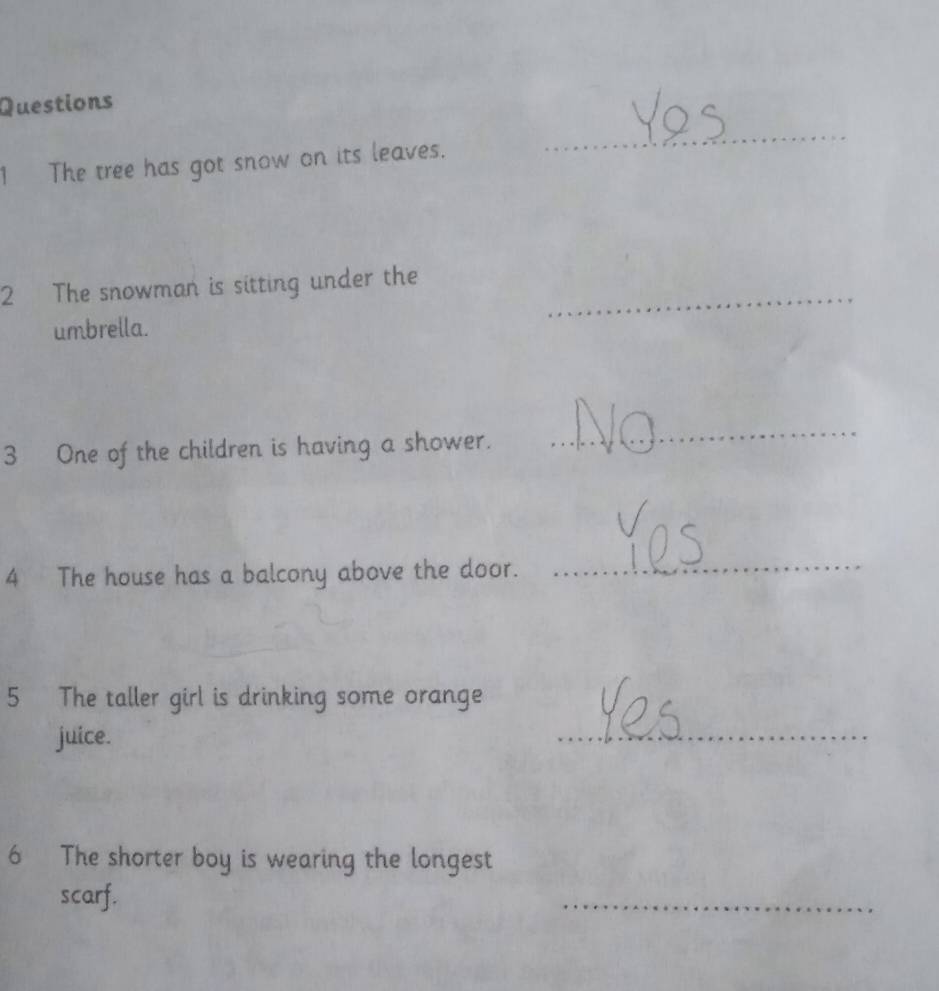 The tree has got snow on its leaves. 
_ 
2 The snowman is sitting under the 
umbrella. 
_ 
3 One of the children is having a shower. 
_ 
4 The house has a balcony above the door. 
_ 
5 The taller girl is drinking some orange 
juice. 
_ 
6 The shorter boy is wearing the longest 
scarf. 
_