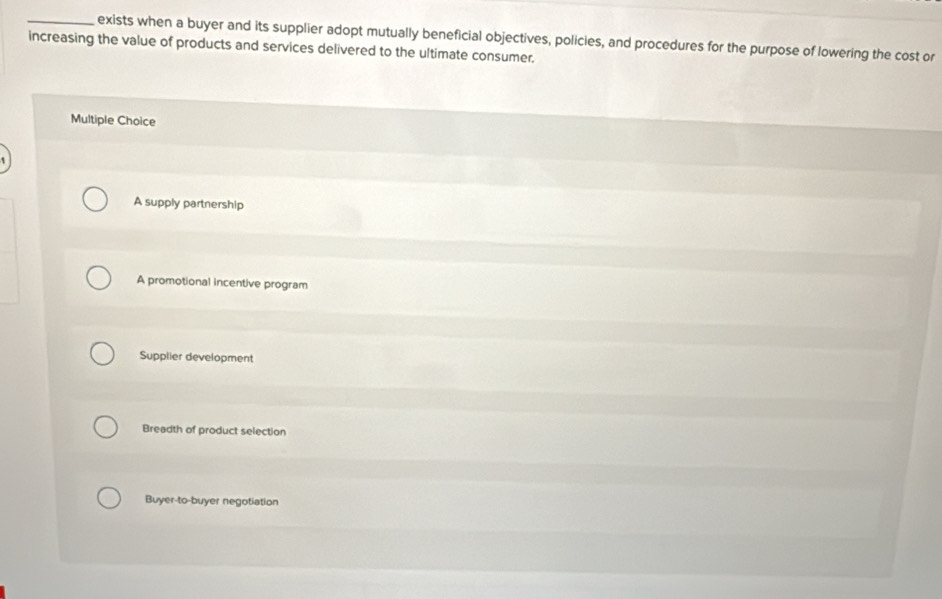 exists when a buyer and its supplier adopt mutually beneficial objectives, policies, and procedures for the purpose of lowering the cost or
increasing the value of products and services delivered to the ultimate consumer.
Multiple Choice
A supply partnership
A promotional incentive program
Supplier development
Breadth of product selection
Buyer-to-buyer negotiation