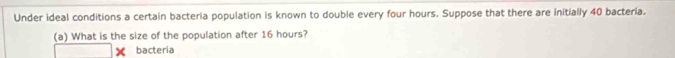 Under ideal conditions a certain bacteria population is known to double every four hours. Suppose that there are initially 40 bacteria. 
(a) What is the size of the population after 16 hours? 
bacteria