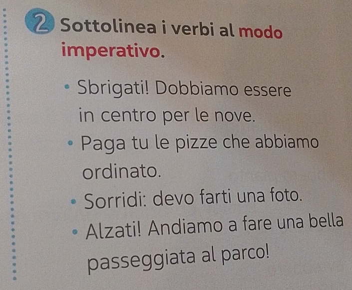 Sottolinea i verbi al modo 
imperativo. 
Sbrigati! Dobbiamo essere 
in centro per le nove. 
Paga tu le pizze che abbiamo 
ordinato. 
Sorridi: devo farti una foto. 
Alzati! Andiamo a fare una bella 
passeggiata al parco!