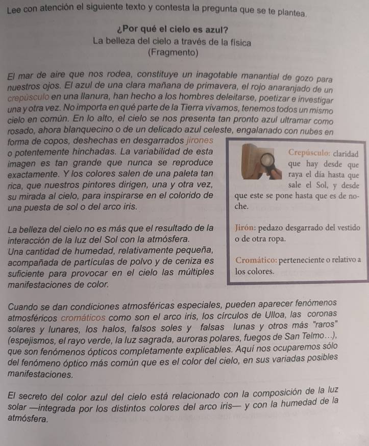 Lee con atención el siguiente texto y contesta la pregunta que se te plantea.
¿Por qué el cielo es azul?
La belleza del cielo a través de la física
(Fragmento)
El mar de aire que nos rodea, constituye un inagotable manantial de gozo para
nuestros ojos. El azul de una clara mañana de primavera, el rojo anaranjado de un
crepúsculo en una llanura, han hecho a los hombres deleitarse, poetizar e investigar
una y otra vez. No importa en qué parte de la Tierra vivamos, tenemos todos un mismo
cielo en común. En lo alto, el cielo se nos presenta tan pronto azul ultramar como
rosado, ahora blanquecino o de un delicado azul celeste, engalanado con nubes en
forma de copos, deshechas en desgarrados jirones
o potentemente hinchadas. La variabilidad de esta Crepúsculo: claridad
imagen es tan grande que nunca se reproduce que hay desde que
exactamente. Y los colores salen de una paleta tan raya el día hasta que
rica, que nuestros pintores dirigen, una y otra vez, sale el Sol, y desde
su mirada al cielo, para inspirarse en el colorido de que este se pone hasta que es de no-
una puesta de sol o del arco iris. che.
La belleza del cielo no es más que el resultado de la Jirón: pedazo desgarrado del vestido
interacción de la luz del Sol con la atmósfera. o de otra ropa.
Una cantidad de humedad, relativamente pequeña,
acompañada de partículas de polvo y de ceniza es Cromático: perteneciente o relativo a
suficiente para provocar en el cielo las múltiples los colores.
manifestaciones de color.
Cuando se dan condiciones atmosféricas especiales, pueden aparecer fenómenos
atmosféricos cromáticos como son el arco iris, los círculos de Ulloa, las coronas
solares y lunares, los halos, falsos soles y falsas lunas y otros más "raros"
(espejismos, el rayo verde, la luz sagrada, auroras polares, fuegos de San Telmo...),
que son fenómenos ópticos completamente explicables. Aquí nos ocuparemos sólo
del fenómeno óptico más común que es el color del cielo, en sus variadas posibles
manifestaciones.
El secreto del color azul del cielo está relacionado con la composición de la luz
solar —integrada por los distintos colores del arco iris— y con la humedad de la
atmósfera.