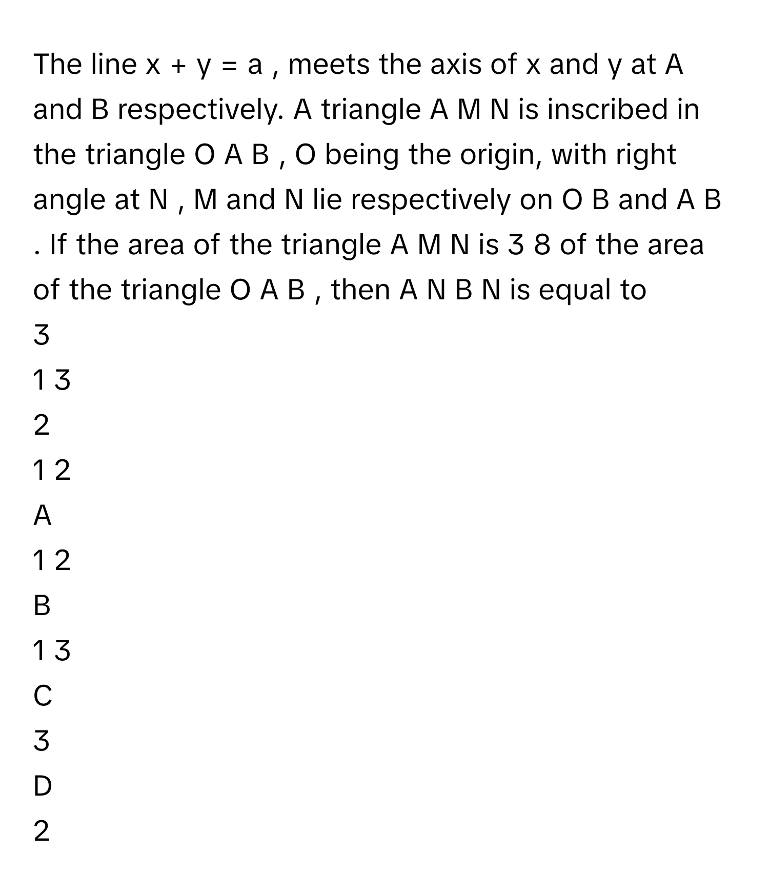 The line x  +  y  =  a     , meets the axis of x      and y      at A      and B      respectively. A triangle A  M  N      is inscribed in the triangle O  A  B     , O      being the origin, with right angle at N     , M      and N      lie respectively on O  B      and A  B     . If the area of the triangle A  M  N      is 3   8           of the area of the triangle O  A  B     , then A  N    B  N            is equal to
3

1   3          

2

1   2          


A  
1   2          
 


B  
1   3          
 


C  
3
 


D  
2