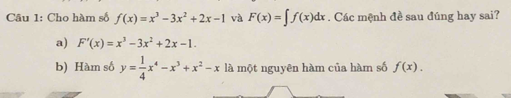 Cho hàm số f(x)=x^3-3x^2+2x-1 và F(x)=∈t f(x)dx. Các mệnh đề sau đúng hay sai?
a) F'(x)=x^3-3x^2+2x-1. 
b) Hàm số y= 1/4 x^4-x^3+x^2-x là một nguyên hàm của hàm số f(x).