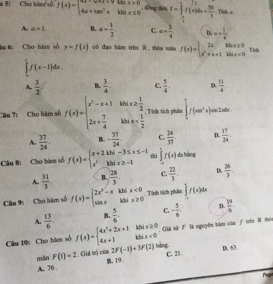 khi
u 5: Cho hàm số f(x)=beginarrayl 4x-sqrt(4)x+9 4a+tan^2xendarray. khi beginarrayr x>0 x≤ 0endarray , đồng thời 1-1/(x)4c-. . Tinh a .
A. a=1. B. a= 1/2 .
C. a= 3/4 . D. a= 1/4 .
âu 6: Cho hàm số y=f(x) có đạo hàm trên R, thỏa mãn f(x)=beginarrayl 2xkhix≥ 0 x^3+x+1khix<0endarray.. Tính
∈tlimits _0^(2f(x-1)dx.
A. frac 3)2.  3/4 . C.  5/4 . D.  11/4 .
B.
Câu 7: Cho hàm số f(x)=beginarrayl x^2-x+1khix≥  1/2  2x+ 7/4 khix . Tính tích phân ∈tlimits _0^((frac π)2)f(sin^2x)sin 2xdx.
A.  37/24 .
C.
B. - 37/24 .  24/37 .
D.  17/24 .
Câu 8: Cho hàm số f(x)=beginarrayl x+2khi-3≤ x≤ -1 x^2khix≥ -1endarray. thì ∈tlimits _(-3)^3f(x) dx bằng
A.  31/3 .
B.  28/3 .
C.  22/3 .
D.  26/3 .
Câu 9: Cho hàm số f(x)=beginarrayl 2x^2-xkhix<0 sin xkhix≥ 0endarray.. Tính tích phân ∈tlimits _(-1)^(π)f(x)dx
C. - 5/6 .
D.  19/6 .
A.  13/6 .
B.  5/6 .. Giả sử F là nguyên hàm của ƒ trên R thỏa
Câu 10: Cho hàm số f(x)=beginarrayl 4x^3+2x+1khix≥ 0 4x+1khix<0endarray. bằng.
mãn F(1)=2. Giá trị của 2F(-1)+3F(2) C. 21 . D. 63 .
A. 76 . B. 19 .
Page