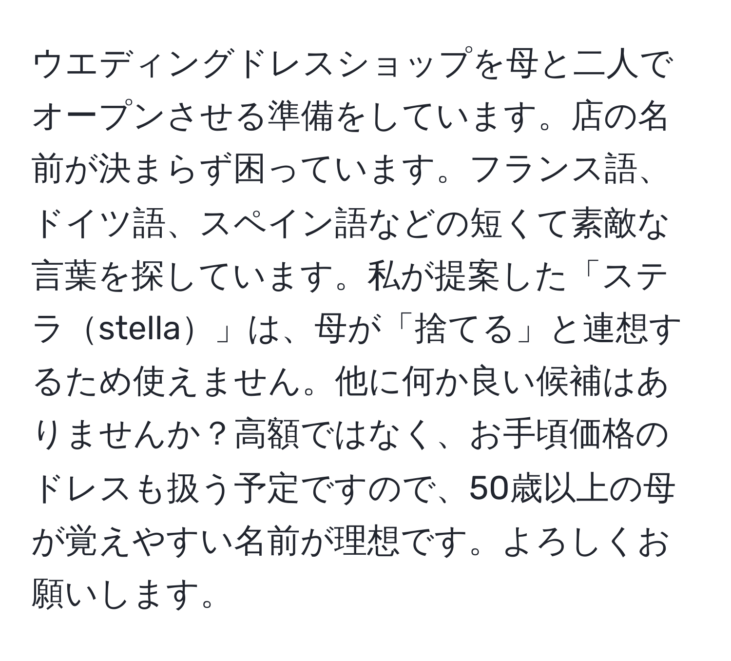 ウエディングドレスショップを母と二人でオープンさせる準備をしています。店の名前が決まらず困っています。フランス語、ドイツ語、スペイン語などの短くて素敵な言葉を探しています。私が提案した「ステラstella」は、母が「捨てる」と連想するため使えません。他に何か良い候補はありませんか？高額ではなく、お手頃価格のドレスも扱う予定ですので、50歳以上の母が覚えやすい名前が理想です。よろしくお願いします。