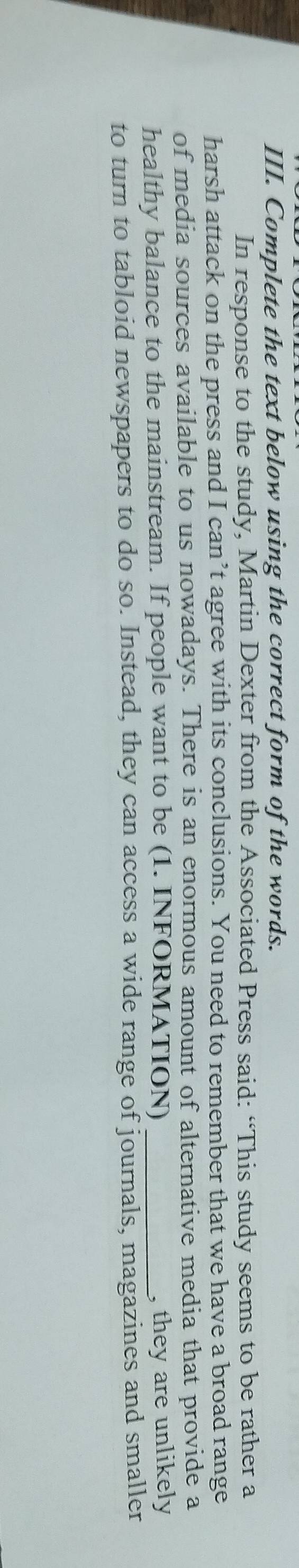 Complete the text below using the correct form of the words. 
In response to the study, Martin Dexter from the Associated Press said: “This study seems to be rather a 
harsh attack on the press and I can’t agree with its conclusions. You need to remember that we have a broad range 
of media sources available to us nowadays. There is an enormous amount of alternative media that provide a 
healthy balance to the mainstream. If people want to be (1. INFORMATION) _, they are unlikely 
to turn to tabloid newspapers to do so. Instead, they can access a wide range of journals, magazines and smaller