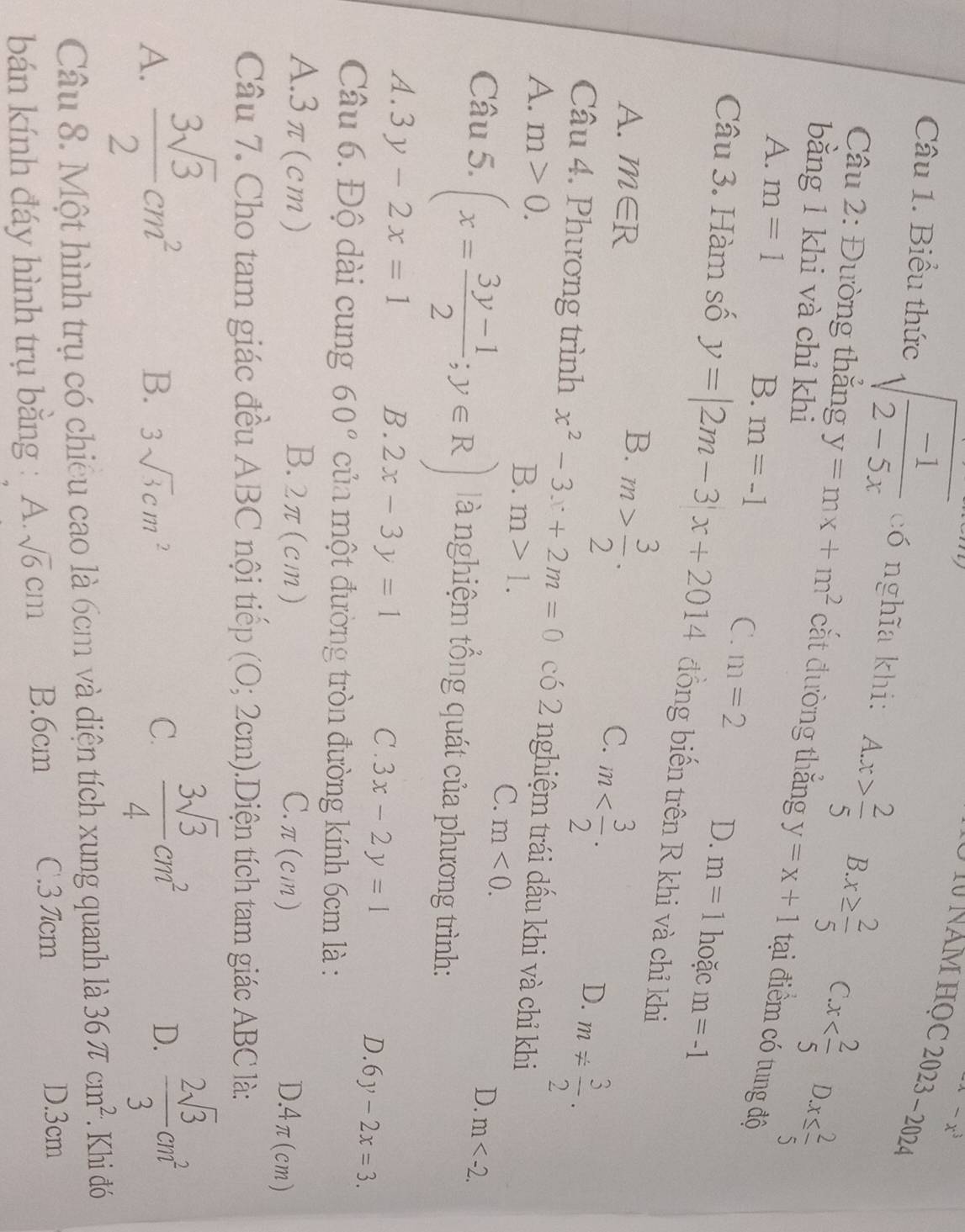 ^4-x^3
*   N NAM HọC 2023 - 2024
Câu 1. Biểu thức sqrt(frac -1)2-5x có nghĩa khi: A.x> 2/5  B. x≥  2/5  (.x x≤  2/5 
bằng 1 khi và chỉ khi
D.
* Câu 2: Đường thắng y=mx+m^2 cắt đường thắng y=x+1 tại điểm có tung độ
A. m=1
C.
B. m=-1 m=2 D. m=1 hoặc m=-1
Câu 3. Hàm số y=|2m-3|x+2014 đồng biến trên R khi và chỉ khi
A. m∈ R
B. m> 3/2 .
C. m
D. m!=  3/2 .
Câu 4. Phương trình x^2-3x+2m=0 có 2 nghiệm trái dấu khi và chỉ khi
A. m>0. m<0.
B. m>1. C.
D. m
Câu 5. (x= (3y-1)/2 ;y∈ R) à nghiệm tổng quát của phương trình:
A. 3y-2x=1 B. 2x-3y=1 C . 3x-2y=1
D. 6y-2x=3.
Câu 6. Độ dài cung 60° của một đường tròn đường kính 6cm là :
A.3π(cm) B..7 τ(cm) C.π(cm)
D.4π(cm)
Câu 7. Cho tam giác đều ABC nội tiếp (0;2cm).  Diện tích tam giác ABC là:
A.  3sqrt(3)/2 cm^2
B. 3sqrt(3)cm^2 C.  3sqrt(3)/4 cm^2
D.  2sqrt(3)/3 cm^2
Câu 8. Một hình trụ có chiều cao là 6cm và diện tích xung quanh là 36π cm^(2.). Khi đó
bán kính đáy hình trụ bằng : A. sqrt(6)cm B.6cm C.3 Tcm
D.3cm