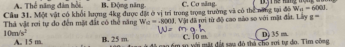 A. Thế năng đàn hồi. B. Động năng. C. Cơ năng. D.yT hế hãng trộng trao
Câu 31. Một vật có khối lượng 4kg được đặt ở vị trí trong trọng trường và có thể năng tại đó W_t1=600J. 
Thả vật rơi tự do đến mặt đất có thể năng W_t2=-800J. Vật đã rơi từ độ cao nào so với mặt đắt. Lấy g=
10m/s^2 D. 35 m.
A. 15 m. B. 25 m. C. 10 m.
đô cao 6m so với mặt đất sau đó thả cho rơi tự do. Tìm công