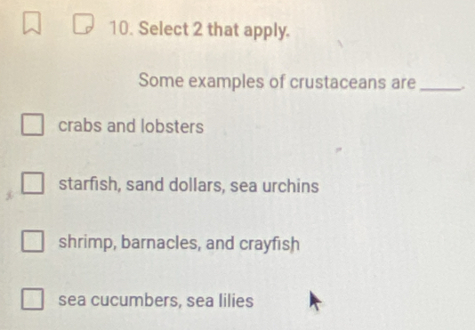 Select 2 that apply.
Some examples of crustaceans are_
crabs and lobsters
starfish, sand dollars, sea urchins
shrimp, barnacles, and crayfish
sea cucumbers, sea lilies