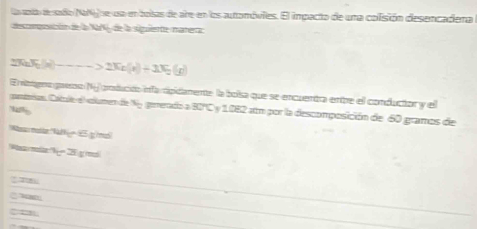 Lavato desaño Na se usa en bolsas de are en los automóvies. El impacto de una colisión desencadera 
decopeción de la NaV, de la siguiente marera
2π aJe(x)--->2Xx(x)+3X_2(g)
E ribenogaeso N produción infa pidamente la boísa que se encuentra entbre el conducior y el 
ponininn Catcle el atumen de x_2 gererado a 80°C y 1082 atm por la descomposición de 60 gramos de 
Nahp 
Ws maddar 428°65'F os 
as molte he21fmoleymo