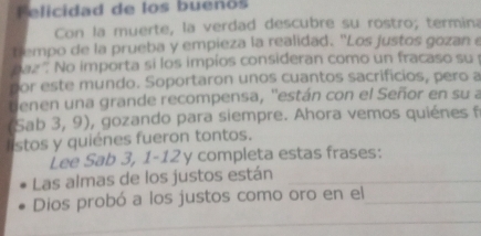 Felicidad de los buenos 
Con la muerte, la verdad descubre su rostro; termina 
tempo de la prueba y empieza la realidad. "Los justos gozan e 
baz '. No importa si los impíos consideran como un fracaso su 
por este mundo. Soportaron unos cuantos sacrificios, pero a 
enen una grande recompensa, ''están con el Señor en su a 
(Sab 3, 9), gozando para siempre. Ahora vemos quiénes f 
l stos y quiénes fueron tontos. 
Lee Sab 3, 1-12 y completa estas frases: 
Las almas de los justos están_ 
Dios probó a los justos como oro en el_ 
_