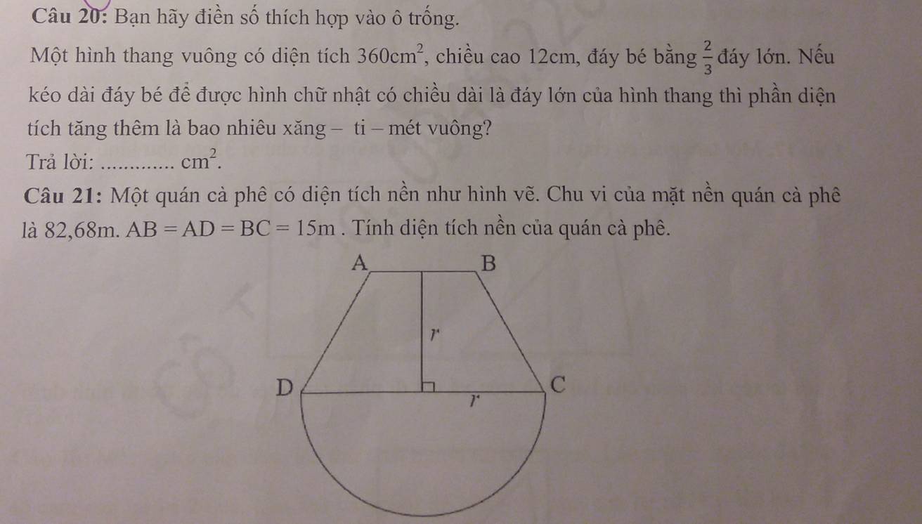 Bạn hãy điền số thích hợp vào ô trống. 
Một hình thang vuông có diện tích 360cm^2 *, chiều cao 12cm, đáy bé bằng  2/3  đáy lớn. Nếu 
kéo dài đáy bé để được hình chữ nhật có chiều dài là đáy lớn của hình thang thì phần diện 
tích tăng thêm là bao nhiêu xăng — ti- mét vuông? 
Trả lời: _ cm^2. 
Câu 21: Một quán cà phê có diện tích nền như hình vẽ. Chu vi của mặt nền quán cả phê 
là 82,68m. AB=AD=BC=15m. Tính diện tích nền của quán cà phê.