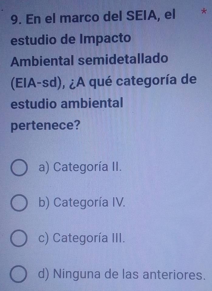 En el marco del SEIA, el *
estudio de Impacto
Ambiental semidetallado
(EIA-sd), ¿A qué categoría de
estudio ambiental
pertenece?
a) Categoría II.
b) Categoría IV.
c) Categoría III.
d) Ninguna de las anteriores.