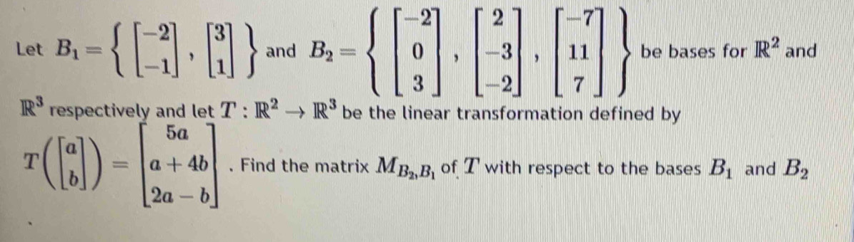 Let B_1=beginarrayl beginbmatrix -2 -1endbmatrix ,beginbmatrix 3 1endbmatrix  and B_2=beginarrayl beginbmatrix -2 0 3endbmatrix ,beginbmatrix 2 -3 -2endbmatrix , beginbmatrix -7 11 7endbmatrix  be bases for R^2 and
R^3 respectively and let T:R^2to R^3 be the linear transformation defined by
T(beginbmatrix a bendbmatrix )=beginbmatrix 5a a+4b 2a-bendbmatrix. Find the matrix M_B_2,B_1 of T with respect to the bases B_1 and B_2