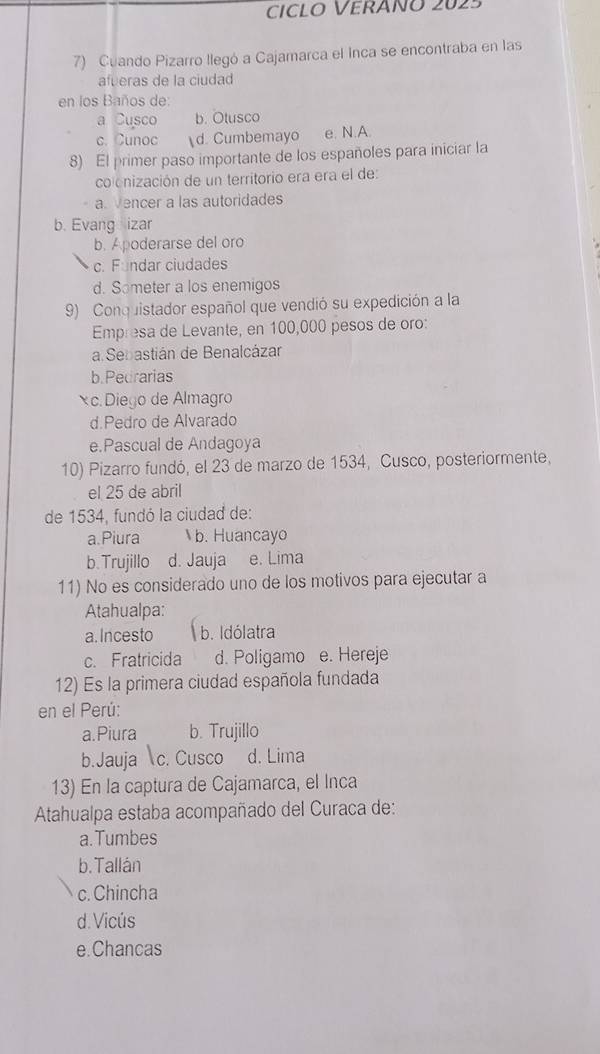 CICLO VERÁñó 2025
7) Cuando Pizarro llegó a Cajamarca el Inca se encontraba en las
afueras de la ciudad
en los Baños de:
a Cusco b. Otusco
c. Cunoc d. Cumbemayo e. N.A
8) El primer paso importante de los españoles para iniciar la
colonización de un territorio era era el de:
a. Vencer a las autoridades
b. Evang izar
b. Apoderarse del oro
c. Fundar ciudades
d. Someter a los enemigos
9) Conquistador español que vendió su expedición a la
Empresa de Levante, en 100,000 pesos de oro:
a Sebastián de Benalcázar
b.Pedrarias
x c. Diego de Almagro
d.Pedro de Alvarado
e.Pascual de Andagoya
10) Pizarro fundó, el 23 de marzo de 1534, Cusco, posteriormente,
el 25 de abril
de 1534, fundó la ciudad de:
a.Piura b. Huancayo
b. Trujillo d. Jauja e. Lima
11) No es considerado uno de los motivos para ejecutar a
Atahualpa:
a. Incesto b. Idólatra
c. Fratricida d. Poligamo e. Hereje
12) Es la primera ciudad española fundada
en el Perú:
a.Piura b. Trujillo
b.Jauja c. Cusco d. Lima
13) En la captura de Cajamarca, el Inca
Atahualpa estaba acompañado del Curaca de:
a.Tumbes
b. Tallán
c. Chincha
d. Vicús
e.Chancas