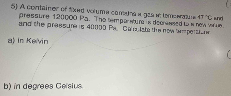 A container of fixed volume contains a gas at temperature 47°C and 
pressure 120000 Pa. The temperature is decreased to a new value, 
and the pressure is 40000 Pa. Calculate the new temperature: 
a) in Kelvin 
b) in degrees Celsius.