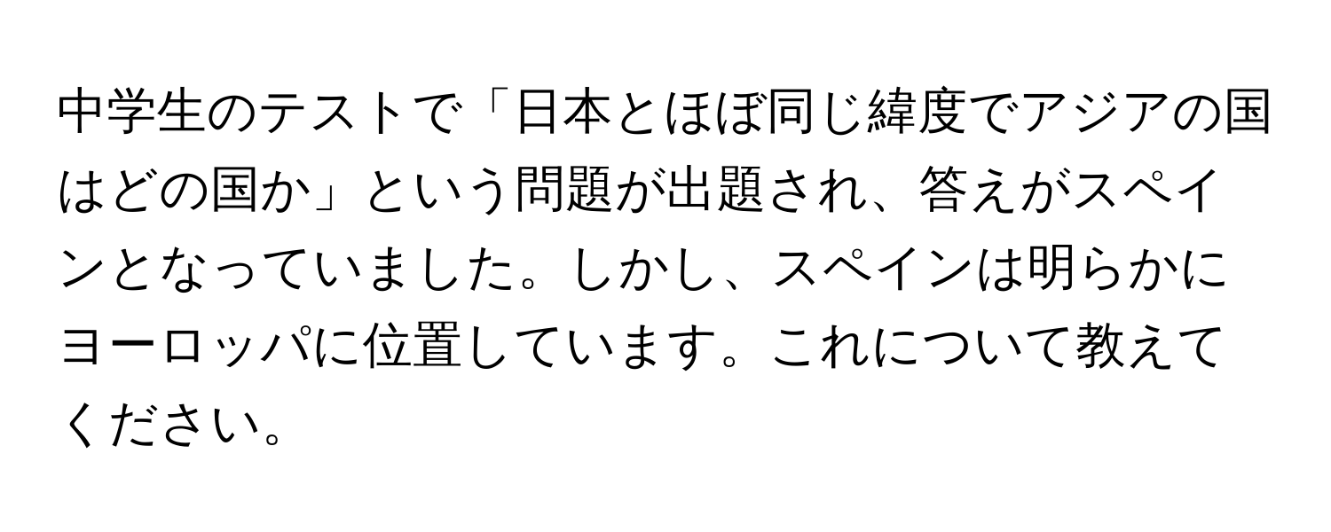 中学生のテストで「日本とほぼ同じ緯度でアジアの国はどの国か」という問題が出題され、答えがスペインとなっていました。しかし、スペインは明らかにヨーロッパに位置しています。これについて教えてください。