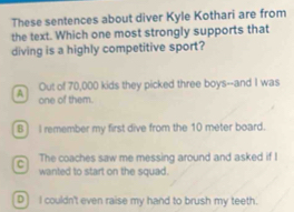 These sentences about diver Kyle Kothari are from
the text. Which one most strongly supports that
diving is a highly competitive sport?
A Out of 70,000 kids they picked three boys--and I was
one of them.
B I remember my first dive from the 10 meter board.
C The coaches saw me messing around and asked if !
wanted to start on the squad.
D] I couldn't even raise my hand to brush my teeth.