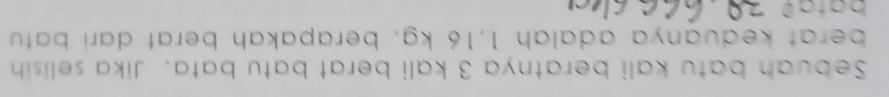 Sebuah batu kali beratnya 3 kali berat batu bata. Jika selisih 
berat keduanya adalah 1,16 kg, berapakah berat dari batu
