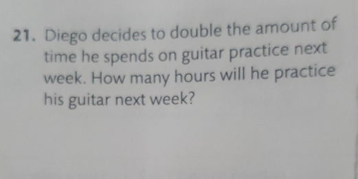 Diego decides to double the amount of 
time he spends on guitar practice next
week. How many hours will he practice 
his guitar next week?