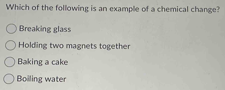 Which of the following is an example of a chemical change?
Breaking glass
Holding two magnets together
Baking a cake
Boiling water