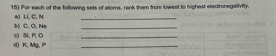 For each of the following sets of atoms, rank them from lowest to highest electronegativity. 
a) Li, C, N
_ 
b) C, O, Ne
_ 
c) Si, P, O
_ 
d) K, Mg, P
_