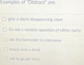 Examples of 'Distract" are:
give a silent disapproving stare
Go ask a random question of either party
ask the bartender to intervene
knock over a drink
ask to go get food