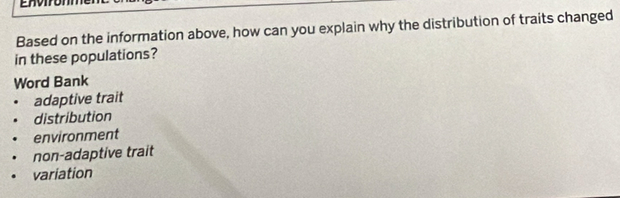 Enviromme
Based on the information above, how can you explain why the distribution of traits changed
in these populations?
Word Bank
adaptive trait
distribution
environment
non-adaptive trait
variation