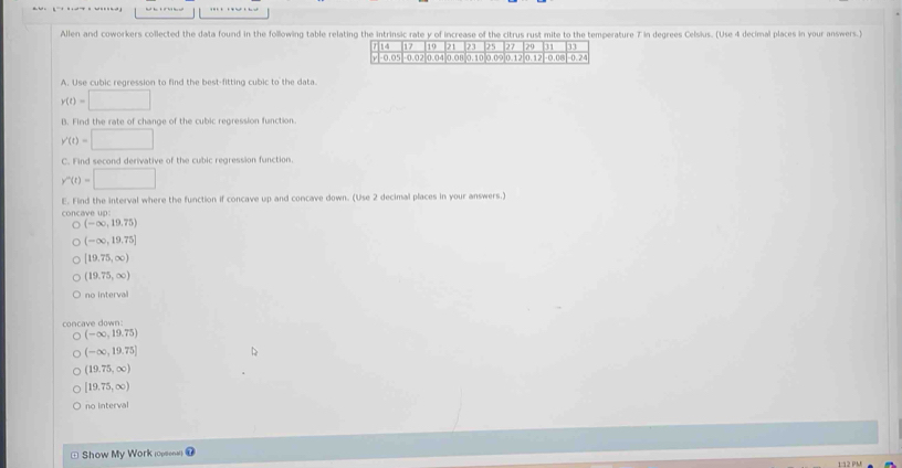 Allen and coworkers collected the data found in the following table relating the intrinsic rate y of increase of the citrus rust mite to the temperature 7 in degrees Celsius. (Use 4 decimal places in your answers.)
A. Use cubic regression to find the best-fitting cubic to the data.
y(t)=□
B. Find the rate of change of the cubic regression function.
y'(t)=□
C. Find second derivative of the cubic regression function.
y''(t)=□
E. Find the interval where the function if concave up and concave down. (Use 2 decimal places in your answers.)
(-∈fty ,19,75)
(-∈fty ,19,75]
[19.75,∈fty )
(19.75,∈fty )
no interval
concave down:
(-∈fty ,19,75)
(-∈fty ,19.75]
(19.75,∈fty )
[19,75,∈fty )
no interval
* Show My Work oe