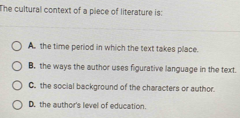 The cultural context of a piece of literature is:
A. the time period in which the text takes place.
B. the ways the author uses figurative language in the text.
C. the social background of the characters or author.
D. the author's level of education.