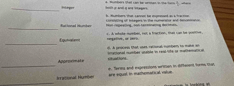 Numbers that can be written in the form  p/q  , where
_Integer both p and q are integers.
b. Numbers that cannot be expressed as a fraction
consisting of integers in the numerator and denominator.
_
Rational Number Non-repeating, non-terminating decimals.
c. A whole number, not a fraction, that can be positive,
_
Equivalent negative, or zero.
d. A process that uses rational numbers to make an
irrational number usable in real-life or mathematical
_
Approximate situations.
e. Terms and expressions written in different forms that
_
Irrational Number are equal in mathematical value.