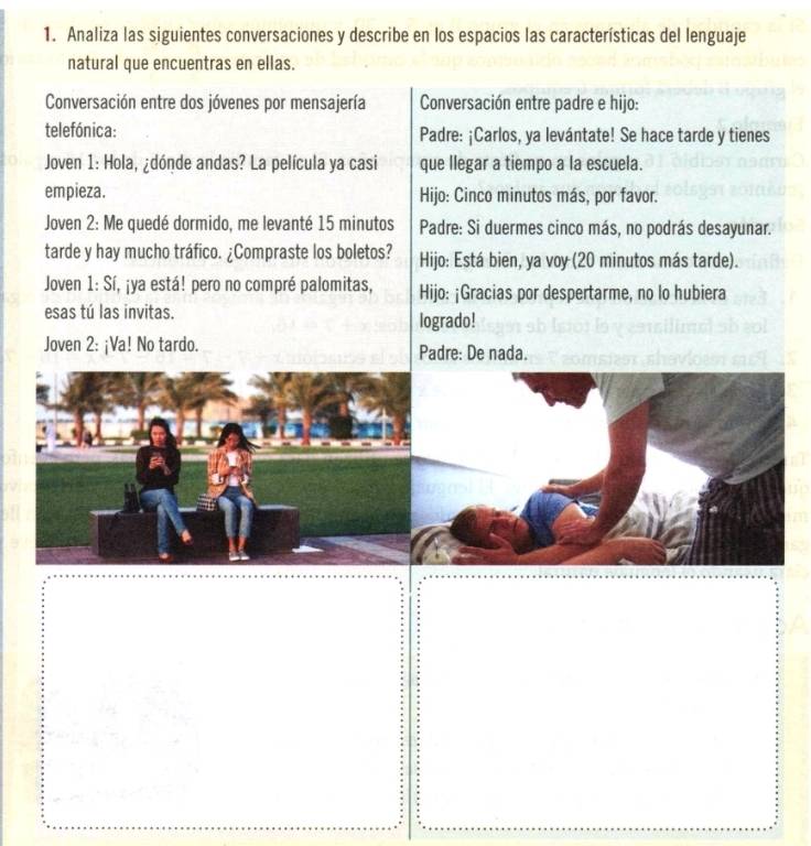 Analiza las siguientes conversaciones y describe en los espacios las características del lenguaje 
natural que encuentras en ellas. 
Conversación entre dos jóvenes por mensajería Conversación entre padre e hijo: 
telefónica: Padre: ¡Carlos, ya levántate! Se hace tarde y tienes 
Joven 1: Hola, ¿dónde andas? La película ya casi que llegar a tiempo a la escuela. 
empieza. Hijo: Cinco minutos más, por favor. 
Joven 2: Me quedé dormido, me levanté 15 minutos Padre: Si duermes cinco más, no podrás desayunar. 
tarde y hay mucho tráfico. ¿Compraste los boletos? Hijo: Está bien, ya voy (20 minutos más tarde). 
Joven 1: Sí, ¡ya está! pero no compré palomitas, Hijo: ¡Gracias por despertarme, no lo hubiera 
esas tú las invitas. logrado! 
Joven 2: ¡Va! No tardo. Padre: De nada.