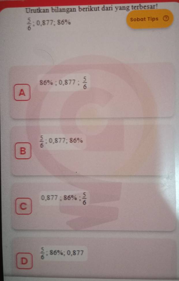 Urutkan bilangan berikut dari yang terbesar!
 5/6 ; 0,877; 86%
Sobat Tips
86%; 0,877;  5/6 
A
 5/6 ; 0,877; 86%
B
0,877; 86%;  5/6 
C
 5/6 ; 86%; 0,877
D