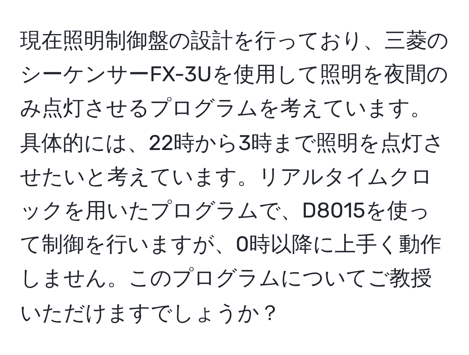 現在照明制御盤の設計を行っており、三菱のシーケンサーFX-3Uを使用して照明を夜間のみ点灯させるプログラムを考えています。具体的には、22時から3時まで照明を点灯させたいと考えています。リアルタイムクロックを用いたプログラムで、D8015を使って制御を行いますが、0時以降に上手く動作しません。このプログラムについてご教授いただけますでしょうか？