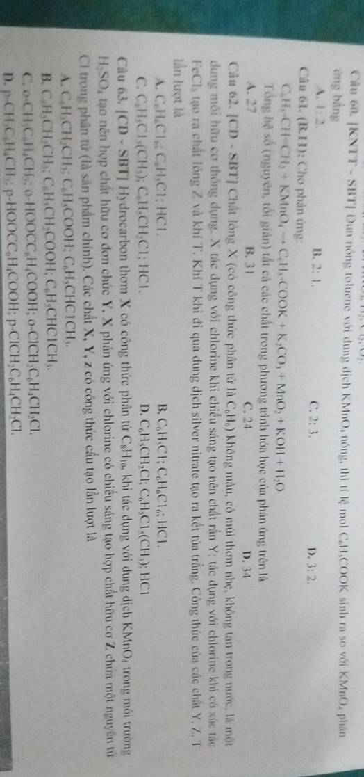 [KNTT - SBT] Dun nóng toluene với dung dịch KMnO_4 nóng, thitile ) mol C₂H、COOK sinh ra so với KMnO, phân
ứng bằng
A. 1:2 B. 2:1. C. 2:3. D. 3:2.
Câu 61. (B.11) : Cho phản ứng:
C_6H_6-CH=CH_2+KMnO_4to C_6H_3-COOK+K_2CO_3+MnO_2+KOH+H_2O
Tổng hệ số (nguyên, tối giản) tất cả các chất trong phương trình hóa học của phản ứng trên là
A. 27 B. 31 C. 24 D. 34
Câu 62. [CD - SBT] Chất lóng X (có công thức phân tử là C_6H_6) không màu, có mùi thơm nhẹ, không tan trong nước, là một
dung môi hữu cơ thống dụng. X tác dụng với chlorine khi chiếu sáng tạo nên chất rắn Y; tác dụng với chlorine khi có xúc tác
FeCl_3 tạo ra chất lỏng Z và khí T. Khí T khi đi qua dung dịch silver nitrate tạo ra kết tủa trắng. Công thức của các chất Y, Z, T
lần lượt là
A. C_6H_6Cl_6:C_6H_5Cl;HCl. B. C_6H_5Cl;C_6H_6Cl_6;HCl.
D.
C. C_6H_5Cl_5(CH_3);C_6H_5CH_2Cl;HCl. C_6H_5CH_2Cl;C_6H_5Cl_5(CH_3); ;HCI
Câu 63. |CD-SBT|Hy drocarbon thơm X có công thức phân từ C_8H_10, khi tác dụng với dung dịch KMnO_4 trong môi trường
H_2SO_4 tao nên hợp chất hữu cơ đơn chức Y. X phản ứng với chlorine có chiếu sáng tạo hợp chất hữu cơ Z chứa một nguyên tử
Cl trong phân tử (là sân phẩm chính). Các chất X, Y, z có công thức cầu tạo lần lượt là
A. C_6H_3CH_2CH_3;C_6H_5COOH;C_6H_5CHCICH_3.
B. C_6H_5CH_2CH_3;C_6H_5CH_2COOH;C_6H_5CHCICH_3.
C. o-CH_3C_6H_4CH_3;o-HOOCC_6H_4COOH;o-CICH_2C_6H_4CH_2Cl.
D. p-CH_3C_6H_4CH_3:p-HOOCC_6H_4COOH;p-ClCH_2C_6H_4CH_2Cl.