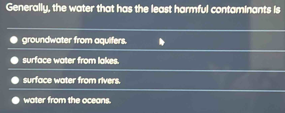 Generally, the water that has the least harmful contaminants is
groundwater from aquifers.
surface water from lakes.
surface water from rivers.
water from the oceans.