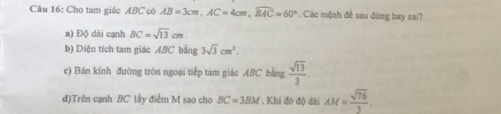 Cho tam giác ABC có AB=3cm, AC=4cm, widehat BAC=60°. Các mệnh đề sau đúng hay sai? 
a) Độ dài cạnh BC=sqrt(13)cm. 
b) Diện tích tam giác ABC bằng 3sqrt(3)cm^2. 
c) Bán kính đường tròn ngoại tiếp tam giác ABC bằng  sqrt(13)/3 . 
d)Trên cạnh BC lấy điểm M sao cho BC=3BM. Khi đỏ độ dài AM= sqrt(76)/3 .