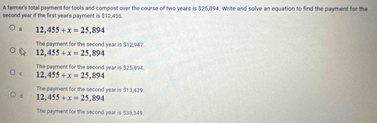 A farmer's total payment for tools and compost over the course of two years is $25,894. Write and solve an equation to find the payment for the
second year if the first year's payment is $12,455.
a 12,455+x=25,894
The payment for the second year is $12,947.
12,455+x=25,894
The payment for the second year is $25,894.
c 12,455+x=25,894
The payment for the second year is $13,439.
d 12,455+x=25,894
The payment for the second year is $38,349.