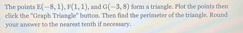 The points E(-8,1), F(1,1) , and G(-3,8) form a triangle. Plot the points then 
click the 'Graph Triangle' button. Then find the perimeter of the triangle. Round 
your answer to the nearest tenth if necessary.