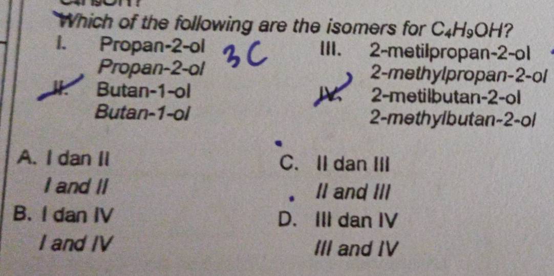 Which of the following are the isomers for C_4H_9OH ?
1. Propan -2 -ol III. 2 -metilpropan -2 -o1
Propan -2 -ol 2 -methylpropan -2 -ol
Butan -1 -ol 2 -metilbutan -2 -ol
Butan -1 -ol 2 -methylbutan -2 -ol
A. I dan II C. IIdan III
I and II
。 II and III
B. I dan IV D. III dan IV
I and IV III and IV