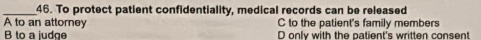 To protect patient confidentiality, medical records can be released
A to an attorney C to the patient's family members
B to a judge D only with the patient's written consent