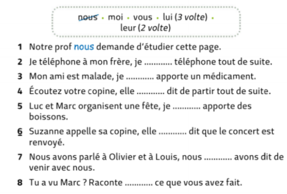 nous • moi • vous • lui (3 volte) 。 
leur (2 volte) 
1 Notre prof nous demande d’étudier cette page. 
2 Je téléphone à mon frère, je ............ téléphone tout de suite. 
3 Mon ami est malade, je ........... apporte un médicament. 
4 Écoutez votre copine, elle ........... dit de partir tout de suite. 
5 Luc et Marc organisent une fête, je ............. apporte des 
boissons. 
6 Suzanne appelle sa copine, elle ............. dit que le concert est 
renvoyé. 
7 Nous avons parlé à Olivier et à Louis, nous ............ avons dit de 
venir avec nous. 
8 Tu a vu Marc ? Raconte ! ........... ce que vous avez fait.